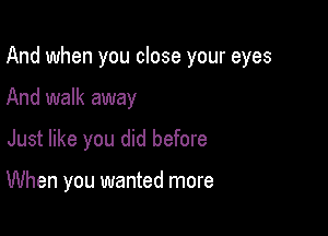 And when you close your eyes
And walk away

Just like you did before

When you wanted more