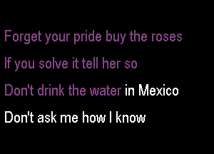 Forget your pride buy the roses

If you solve it tell her so
Don't drink the water in Mexico

Don't ask me how I know