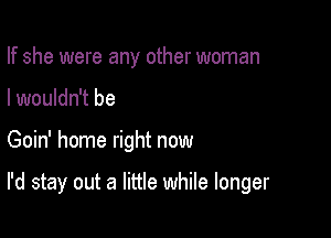 If she were any other woman

I wouldn't be

Goin' home right now

I'd stay out a little while longer