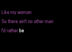 Like my woman

80 there ain't no other man
I'd rather be