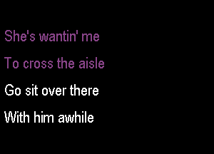 She's wantin' me

To cross the aisle

Go sit over there
With him awhile