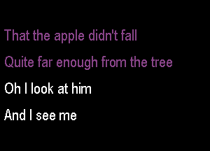 That the apple didn't fall

Quite far enough from the tree

Oh I look at him

And I see me