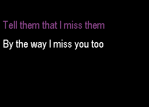 Tell them that I miss them

By the way I miss you too