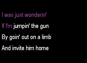 I was just wonderin'

If I'm jumpin' the gun

By goin' out on a limb

And invite him home