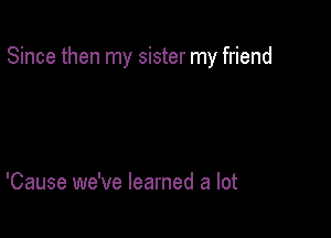 Since then my sister my friend

'Cause we've learned a lot