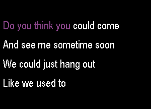 Do you think you could come

And see me sometime soon
We could just hang out

Like we used to