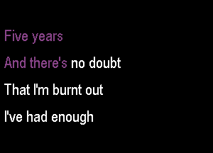 Five years
And there's no doubt

That I'm burnt out

I've had enough