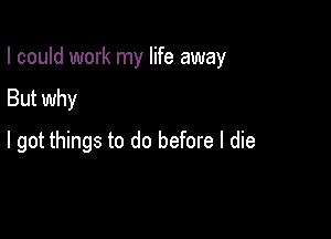 I could work my life away

But why
I got things to do before I die