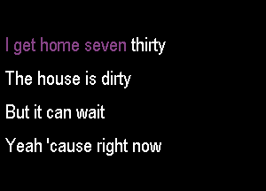 I get home seven thirty

The house is dirty
But it can wait

Yeah 'cause right now