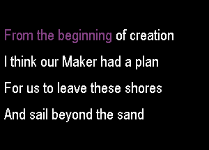 From the beginning of creation

Ithink our Maker had a plan

For us to leave these shores

And sail beyond the sand