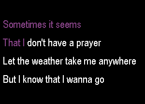 Sometimes it seems
That I don't have a prayer

Let the weather take me anywhere

But I know that I wanna go