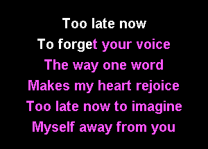 Too late now
To forget your voice
The way one word

Makes my heart rejoice
Too late now to imagine
Myself away from you