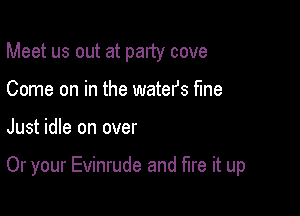 Meet us out at party cove
Come on in the watefs fine

Just idle on over

Or your Evinrude and fire it up