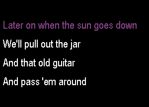 Later on when the sun goes down
We'll pull out the jar
And that old guitar

And pass 'em around