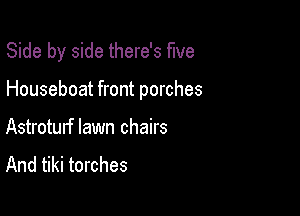 Side by side there's five

Houseboat front porches

Astroturf lawn chairs
And tiki torches