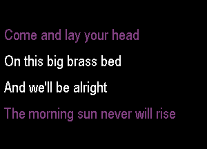 Come and lay your head
On this big brass bed

And we'll be alright

The morning sun never will rise