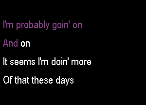 I'm probably goin' on

And on
It seems I'm doin' more

Of that these days