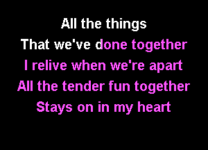 All the things
That we've done together
I relive when we're apart
All the tender fun together
Stays on in my heart