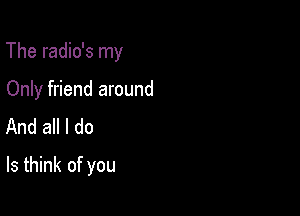 The radio's my

Only friend around
And all I do
Is think of you