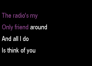 The radio's my

Only friend around
And all I do
Is think of you