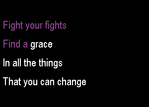 Fight your fights
Find a grace

In all the things

That you can change