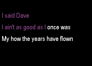 I said Dave

I ain't as good as I once was

My how the years have flown