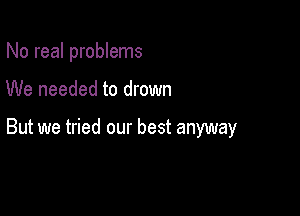 No real problems

We needed to drown

But we tried our best anyway