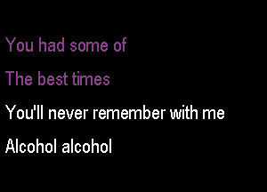 You had some of
The best times

You'll never remember with me

Alcohol alcohol