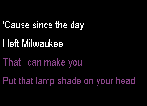 'Cause since the day
I left Milwaukee

That I can make you

Put that lamp shade on your head