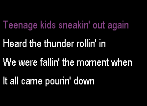 Teenage kids sneakin' out again

Heard the thunder rollin' in
We were fallin' the moment when

It all came pourin' down