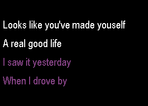 Looks like you've made youself

A real good life
I saw it yesterday
When I drove by