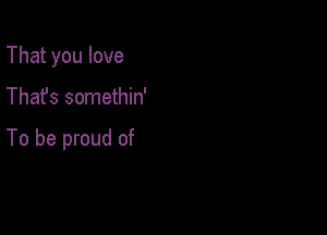 That you love

Thafs somethin'

To be proud of