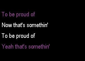 To be proud of

Now that's somethin'
To be proud of

Yeah thafs somethin'