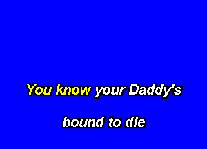 You know your Daddy's

bound to die