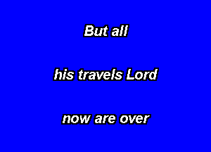 But all

his travels Lord

HOW are over