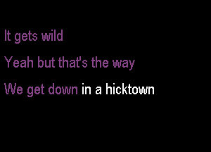 It gets wild
Yeah but thafs the way

We get down in a hicktown