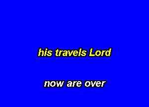 his travels Lord

HOW are over