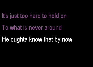 Ifs just too hard to hold on

To what is never around

He oughta know that by now