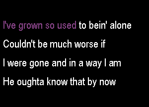 I've grown so used to bein' alone
Couldn't be much worse if

I were gone and in a way I am

He oughta know that by now