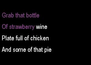 Grab that bottle
Of strawberry wine
Plate full of chicken

And some of that pie