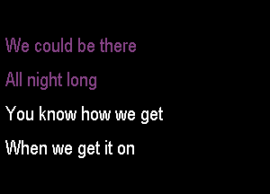 We could be there
All night long

You know how we get

When we get it on