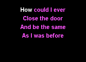 How could I ever
Close the door
And be the same

As I was before