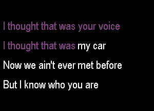 I thought that was your voice

I thought that was my car
Now we ain't ever met before

But I know who you are