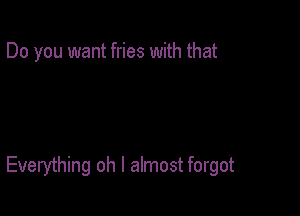 Do you want fries with that

Everything oh I almost forgot