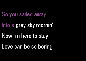 So you sailed away

Into a grey sky mornin'

Now I'm here to stay

Love can be so boring