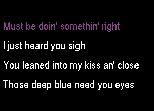 Must be doin' somethin' right

ljust heard you sigh

You leaned into my kiss an' close

Those deep blue need you eyes