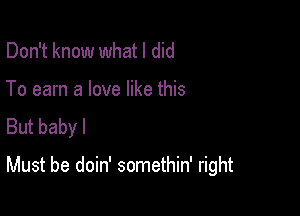 Don't know whatl did

To earn a love like this
But baby I

Must be doin' somethin' right