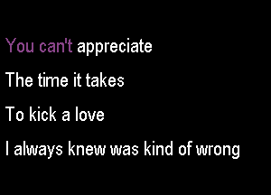 You can't appreciate

The time it takes
To kick a love

I always knew was kind of wrong