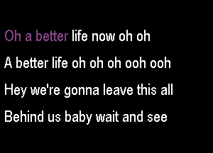 Oh a better life now oh oh
A better life oh oh oh ooh ooh

Hey we're gonna leave this all

Behind us baby wait and see