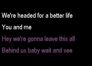 We're headed for a better life

You and me

Hey we're gonna leave this all

Behind us baby wait and see